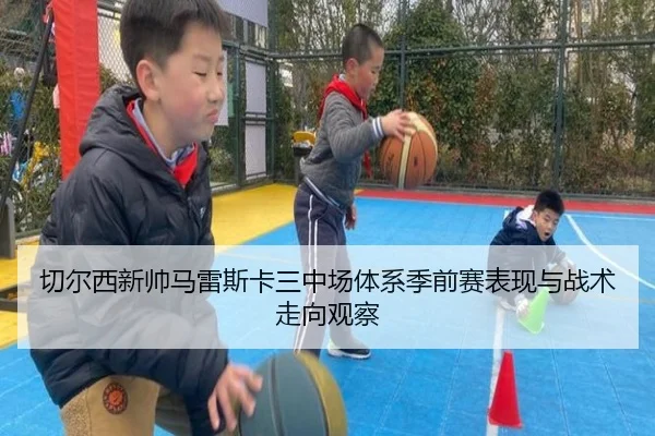 切尔西新帅马雷斯卡三中场体系季前赛表现与战术走向观察