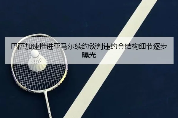 巴萨加速推进亚马尔续约谈判违约金结构细节逐步曝光