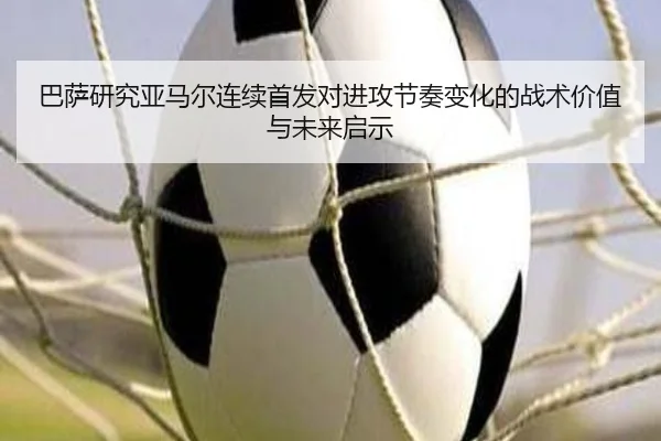 巴萨研究亚马尔连续首发对进攻节奏变化的战术价值与未来启示