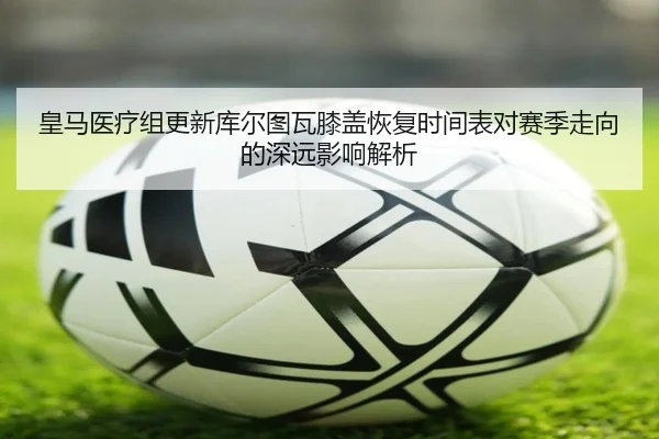 皇马医疗组更新库尔图瓦膝盖恢复时间表对赛季走向的深远影响解析