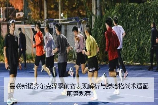 曼联新援齐尔克泽季前赛表现解析与滕哈格战术适配前景观察